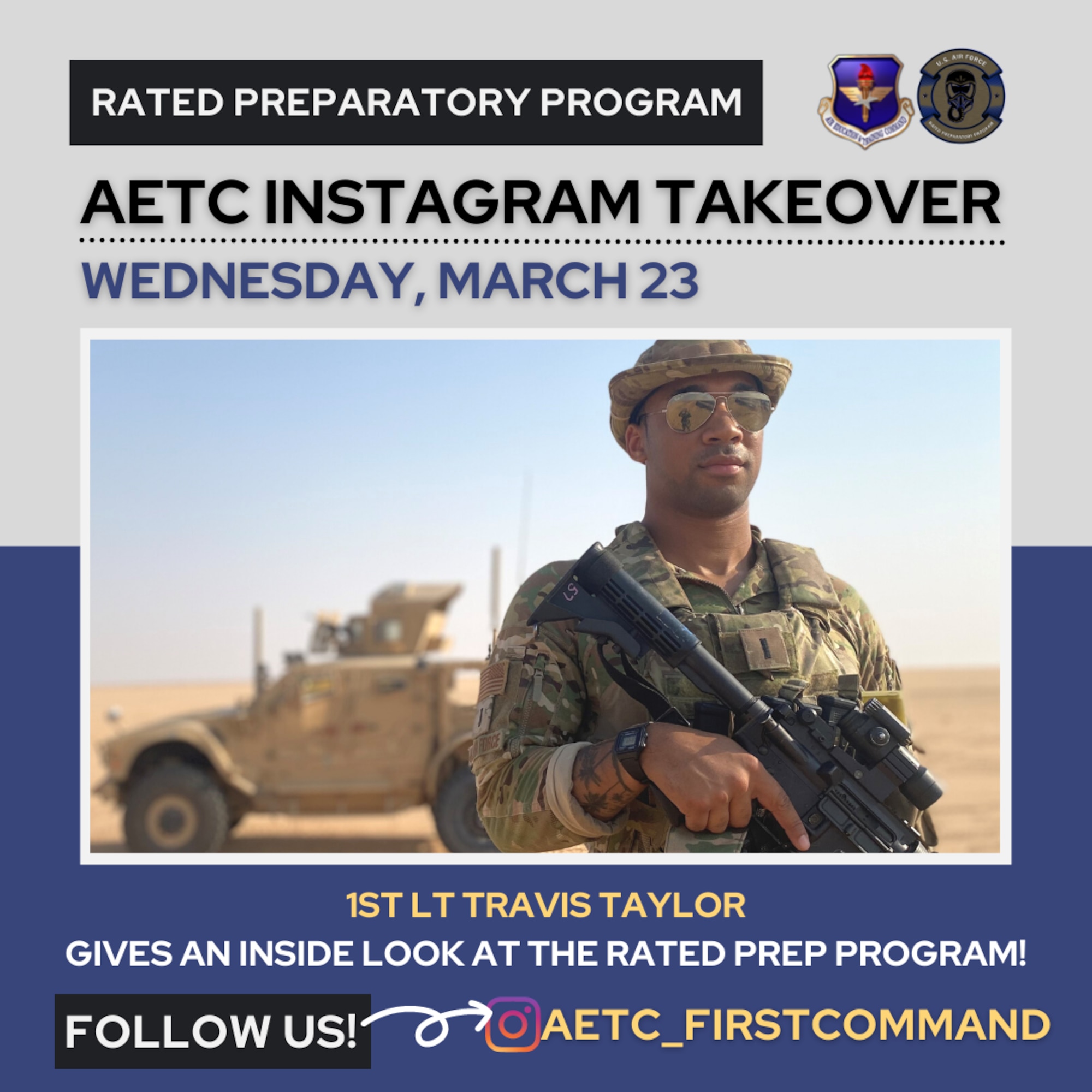 Air Force Rated Preparatory Program (RPP) students will take control of Air Education and Training Command’s Instagram page @aetc_firstcommand March 23-24, 2022, to give an exclusive look of how the program provides Airmen a unique opportunity to gain and strengthen basic aviation skills.

U.S. Air Force 1st Lt. Travis Taylor, assigned to the 90th Missile Wing at F.E. Warren Air Force Base, Wyoming,  will take over the AETC Instagram page March 23. 

During the takeover, AETC’s Instagram followers will a get a closer look at training sessions, as well as students and instructors in action while in flight. Followers will also be able to ask Taylor and Cerino questions about the ins and outs of the program.