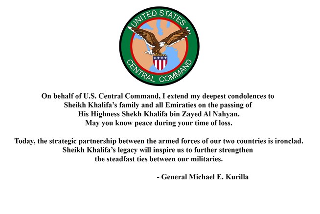 Statement from General Michael "Erik" Kurilla, commander, U.S. Central Command on the passing of His Highness Sheikh Khalifa bin Zayed Al Nahyan: 

"On behalf of U.S. Central Command, I extend my deepest condolences to Sheikh Khalifa's family and all Emiratis on the passing of His Highness Sheikh Khalifa bin Zayed Al Nahyan. May you know peace during your time of loss. 
"Today, the strategic partnership between the armed forces of our two countries is ironclad. Sheikh Khalifa's legacy will inspire us to further strengthen the steadfast ties between our militaries."