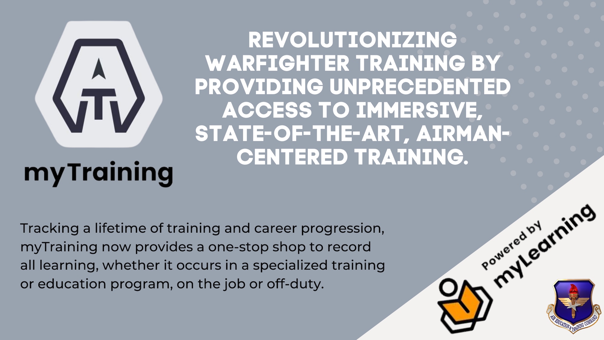 Air Education and Training Command continues to reimagine how they deliver core learning services and advance force development through the design of 21st Century learning tools with the launch of the service's myTraining application to Airmen, May 24, 2022. To replace the Total Force Training Record the AETC Learning Services Division designed and updated myTraining, "powered by myLearning," as the enterprise-wide solution that provides the capability to manage the training lifecycle for total-force personnel to enhance productivity, efficiency, and mission effectiveness to include upward reporting to other services for joint mission accomplishment. (U.S. Air Force graphic by Dan Hawkins)