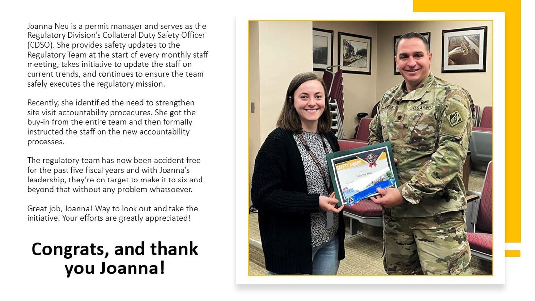 Joanna Neu is a permit manager and serves as the Regulatory Division's Collateral Duty Safety Officer (CDSO). She provides safety updates to the Regulatory Team at the start of every monthly staff meeting, takes initiative to update the staff on current trends, and continues to ensure the team safely executes the regulatory mission.

Recently, she identified the need to strengthen site visit accountability procedures. She got the buy-in from the entire team and then formally instructed the staff on the new accountability processes.

The regulatory team has now been accident free for the past five fiscal years and with Joanna's leadership, they're on target to make it to six and beyond that without any problem whatsoever.

Great job, Joanna! Way to look out and take the initiative. Your efforts are greatly appreciated!