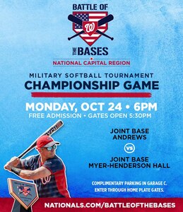 The Washington Nationals invites you to:

 

Battle of the Bases Championship (Joint Base Andrews vs. Joint Base Myer-Henderson Hall)

Date: Monday, October 24

Time: Home Plate Gate opens at 1730 - Game starts at 1800

Parking: Free admission and complimentary parking in Garage C

Nationals legend Ryan Zimmerman will lead the post game awards ceremony. The championship game between Joint Base Andrews and 2021 runner-up Joint Base Myer-Henderson Hall marks the exciting conclusion to the 20-team preliminary tournament held in August that included more than 400 active-duty service members from bases across the region.