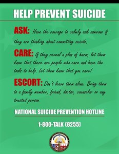 HELP PREVENT SUICIDE!
If you are not doing so already, please use this moment to start spreading awareness about Suicide; the leading cause of death among service members. It is important now more then ever to join in the fight to prevent Suicide. You can start through Ask, Care, and Escort.
#Ask: Have the courage to calmy ask someone if they are thinking about committing suicide.
#Care: If they reveal a plan of harm, let them know that there are people who care and have the tools to help. Let them know that you care!
#Escort: Don't leave them alone. Bring them to a family member, friend, doctor, counselor or any trusted person. 
If needed, call the National Suicide Prevention Hotline at 1-800-273-8255.
For more information, go to dc.ng.mil/resources/suicide-prevention.