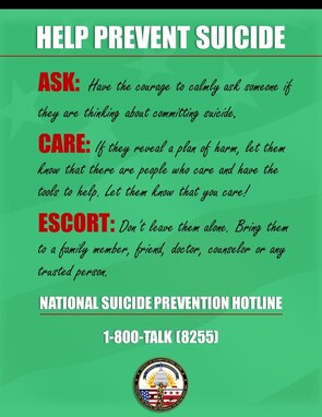 HELP PREVENT SUICIDE!
If you are not doing so already, please use this moment to start spreading awareness about Suicide; the leading cause of death among service members. It is important now more then ever to join in the fight to prevent Suicide. You can start through Ask, Care, and Escort.
#Ask: Have the courage to calmy ask someone if they are thinking about committing suicide.
#Care: If they reveal a plan of harm, let them know that there are people who care and have the tools to help. Let them know that you care!
#Escort: Don't leave them alone. Bring them to a family member, friend, doctor, counselor or any trusted person. 
If needed, call the National Suicide Prevention Hotline at 1-800-273-8255.
For more information, go to dc.ng.mil/resources/suicide-prevention.