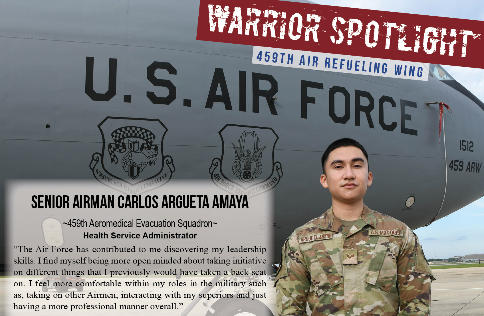 Warrior Spotlight: Senior Airman Carlos Argueta Amaya, 459th Aeromedical Evacuation Squadron "The Air Force has contributed to me discovering my leadership skills. I find myself being more open minded about taking initiative on different things that I previously would have taken a back seat on. I feel more comfortable within my roles in the military, such as taking on other Airmen, interacting with my superiors, and just having a more professional manner overall."