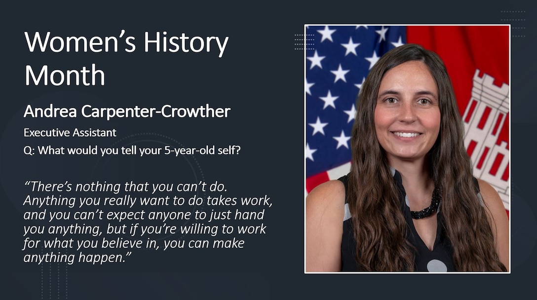 Executive Assistant & Congressional Liaison Andrea Carpenter-Crowther

Women's History Month is for reflection and paying special attention to how past generations' efforts paved the way for women today.

History has proven time and time again that women are unstoppable, but we also see this in present time here at the Memphis District. Every day, there are a PLETHORA of outstanding women who, on the daily, achieve everything they set their minds to.

To honor these women, past, present and future, the Memphis District featured several extraordinary district professionals by asking them questions on life, career, and what it took for them to persevere in times of hardship. 

The Memphis District sincerely admires each of the women working here and thanks them for their many contributions to this district, to USACE, and ultimately, to this Nation.