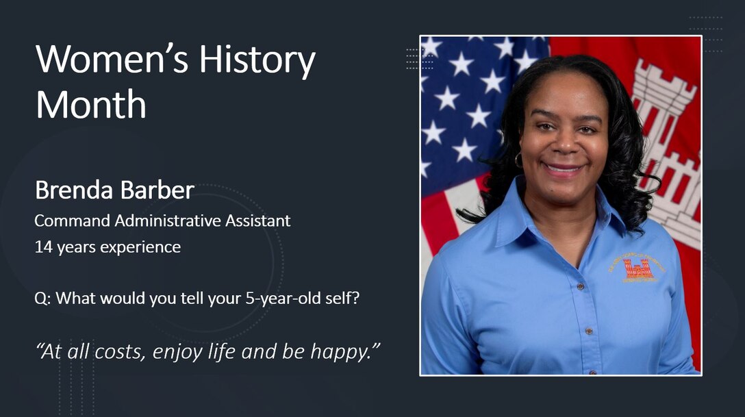 Command Administrative Assistant Brenda Barber

Women's History Month is for reflection and paying special attention to how past generations' efforts paved the way for women today.

History has proven time and time again that women are unstoppable, but we also see this in present time here at the Memphis District. Every day, there are a PLETHORA of outstanding women who, on the daily, achieve everything they set their minds to.

To honor these women, past, present and future, the Memphis District featured several extraordinary district professionals by asking them questions on life, career, and what it took for them to persevere in times of hardship. 

The Memphis District sincerely admires each of the women working here and thanks them for their many contributions to this district, to USACE, and ultimately, to this Nation.