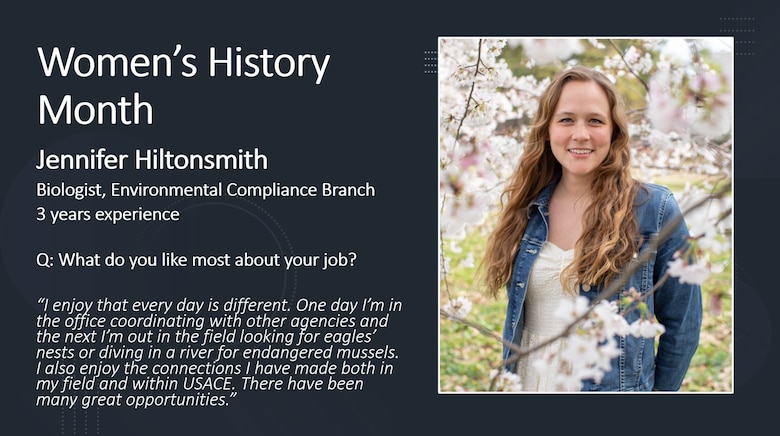 Environmental Compliance Branch Biologist Jennifer Hiltonsmith

Women's History Month is for reflection and paying special attention to how past generations' efforts paved the way for women today.

History has proven time and time again that women are unstoppable, but we also see this in present time here at the Memphis District. Every day, there are a PLETHORA of outstanding women who, on the daily, achieve everything they set their minds to.

To honor these women, past, present and future, the Memphis District featured several extraordinary district professionals by asking them questions on life, career, and what it took for them to persevere in times of hardship. 

The Memphis District sincerely admires each of the women working here and thanks them for their many contributions to this district, to USACE, and ultimately, to this Nation.