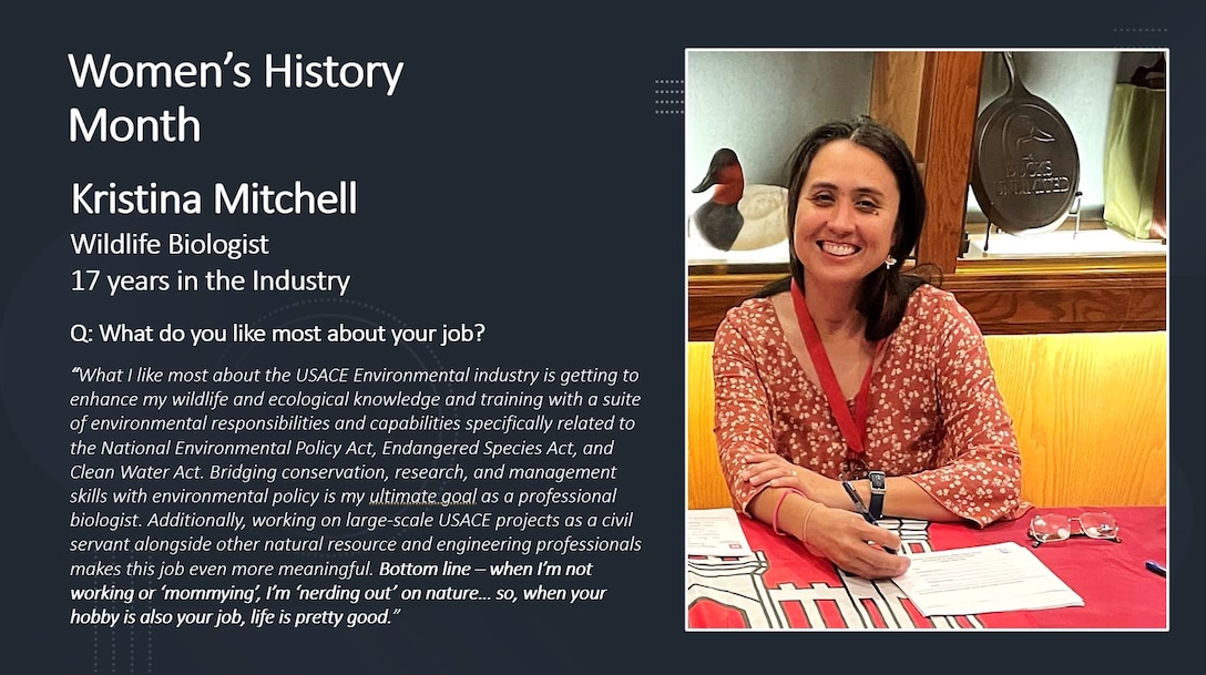 Wildlife Biologist Kristina Mitchell

Women's History Month is for reflection and paying special attention to how past generations' efforts paved the way for women today.

History has proven time and time again that women are unstoppable, but we also see this in present time here at the Memphis District. Every day, there are a PLETHORA of outstanding women who, on the daily, achieve everything they set their minds to.

To honor these women, past, present and future, the Memphis District featured several extraordinary district professionals by asking them questions on life, career, and what it took for them to persevere in times of hardship. 

The Memphis District sincerely admires each of the women working here and thanks them for their many contributions to this district, to USACE, and ultimately, to this Nation.