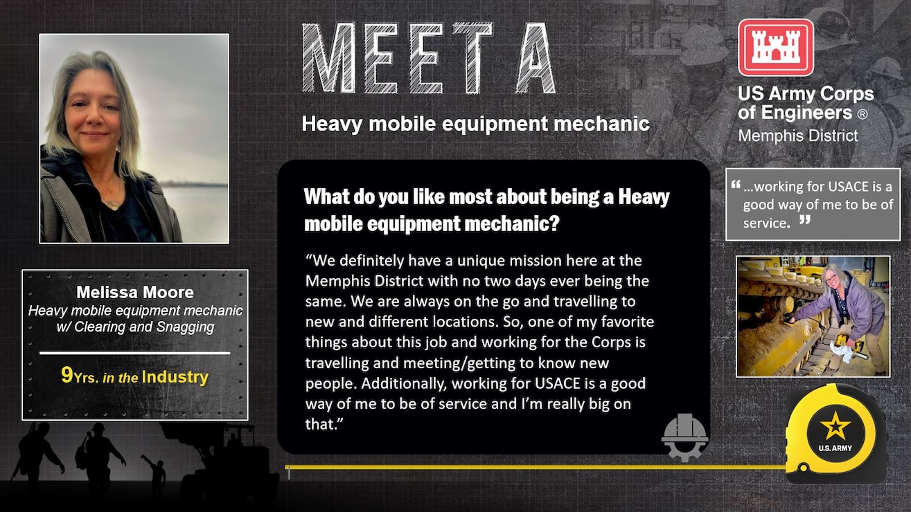 April 3 - 7 is Skilled Trades Week at the Memphis District.

Skilled Trades Week is dedicated to our skilled trades workforce and recognizing their importance to the Memphis District Team, the USACE mission, and ultimately this Nation.

Meet Melissa Moore 

Experience: 9 years in industry 

Job Title: Heavy mobile equipment mechanic w/ Clearing and Snagging 

Likes about job/career field: “We definitely have a unique mission here at the Memphis District with no two days ever being the same. We are always on the go and travelling to new and different locations. So, one of my favorite things about this job and working for the Corps is travelling and meeting/getting to know new people. Additionally, working for USACE is a good way of me to be of service and I’m really big on that.”