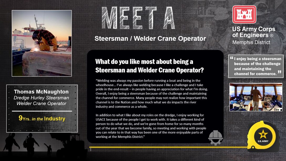 April 3 - 7 is Skilled Trades Week at the Memphis District.

Skilled Trades Week is dedicated to our skilled trades workforce and recognizing their importance to the Memphis District Team, the USACE mission, and ultimately this Nation.

Meet Thomas McNaughton 

Experience: 9 years in the industry 

Job Titles: 

Dredge Hurley Steersman 

Welder Crane Operator 

Likes about job/career field: “Welding was always my passion before running a boat and being in the wheelhouse… I’ve always like welding because I like a challenge and I take pride in the end-result – in people having an appreciation for what I’m doing. Overall, I enjoy being a steersman because of the challenge and maintaining the channel for commerce. Many people may not realize how important this channel is to the Nation and how much what we do impacts the river industry and commerce as a whole. 

In addition to what I like about my roles on the dredge, I enjoy working for USACE because of the people I get to work with. It takes a different kind of person to do what we do, and we’re gone from home for so many months out of the year that we become family, so meeting and working with people you can relate to in that way has been one of the more enjoyable parts of working at the Memphis District.”
