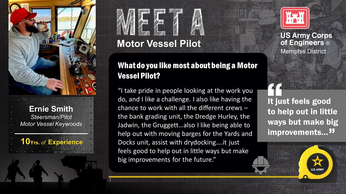 April 3 - 7 is Skilled Trades Week at the Memphis District.

Skilled Trades Week is dedicated to our skilled trades workforce and recognizing their importance to the Memphis District Team, the USACE mission, and ultimately this Nation.

Meet Ernie Smith 

Experience: 10 years in the industry; 3 Years w/USACE MVM 

Job Title: Steersman/Pilot M/V Keywoods 

Likes about job/career field: “I take pride in people looking at the work you do and I like a challenge. I also like having the chance to work with all the different crews – the bank grading unit, the Dredge Hurley, the Jadwin, the Gruggett… also I like being able to help out with moving barges for the Yards and Docks unit, assist with drydocking…. It just feels good to help out in little ways but make big improvements for the future.”