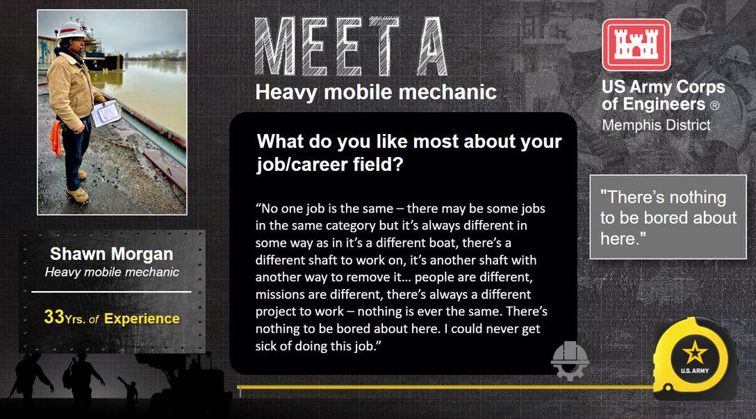 April 3 - 7 is Skilled Trades Week at the Memphis District.

Skilled Trades Week is dedicated to our skilled trades workforce and recognizing their importance to the Memphis District Team, the USACE mission, and ultimately this Nation.

Meet Shawn Morgan 

Experience: 33 years in industry 

Job Title: Heavy mobile mechanic 

Likes about job/career field: “No one job is the same – there may be some jobs in the same category but it’s always different in some way as in it’s a different boat, there’s a different shaft to work on, it’s another shaft with another way to remove it… people are different, missions are different, there’s always a different project to work – nothing is ever the same; it’s never the same. There’s nothing to be bored about here. I could never get sick of doing this job.”