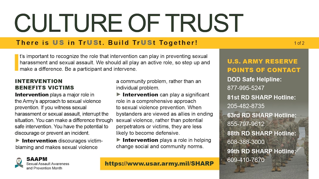 Nationwide, April is recognized as Sexual Assault Awareness and Prevention Month. This year the Army’s theme for its campaign is “Intervene We Are a Team: There is US in TrUSt. Can They Trust in You?” The 2023 SAAPM campaign highlights the importance of building a culture of trust through intervention and prevent unwanted sexual behavior. We should all play an active role in keeping one another safe by creating a culture of trust and stepping up when we witness distressing or inappropriate behavior.