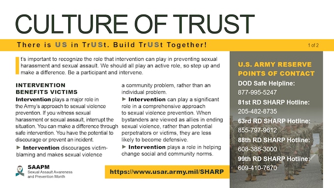 Nationwide, April is recognized as Sexual Assault Awareness and Prevention Month. This year the Army’s theme for its campaign is “Intervene We Are a Team: There is US in TrUSt. Can They Trust in You?” The 2023 SAAPM campaign highlights the importance of building a culture of trust through intervention and prevent unwanted sexual behavior. We should all play an active role in keeping one another safe by creating a culture of trust and stepping up when we witness distressing or inappropriate behavior.