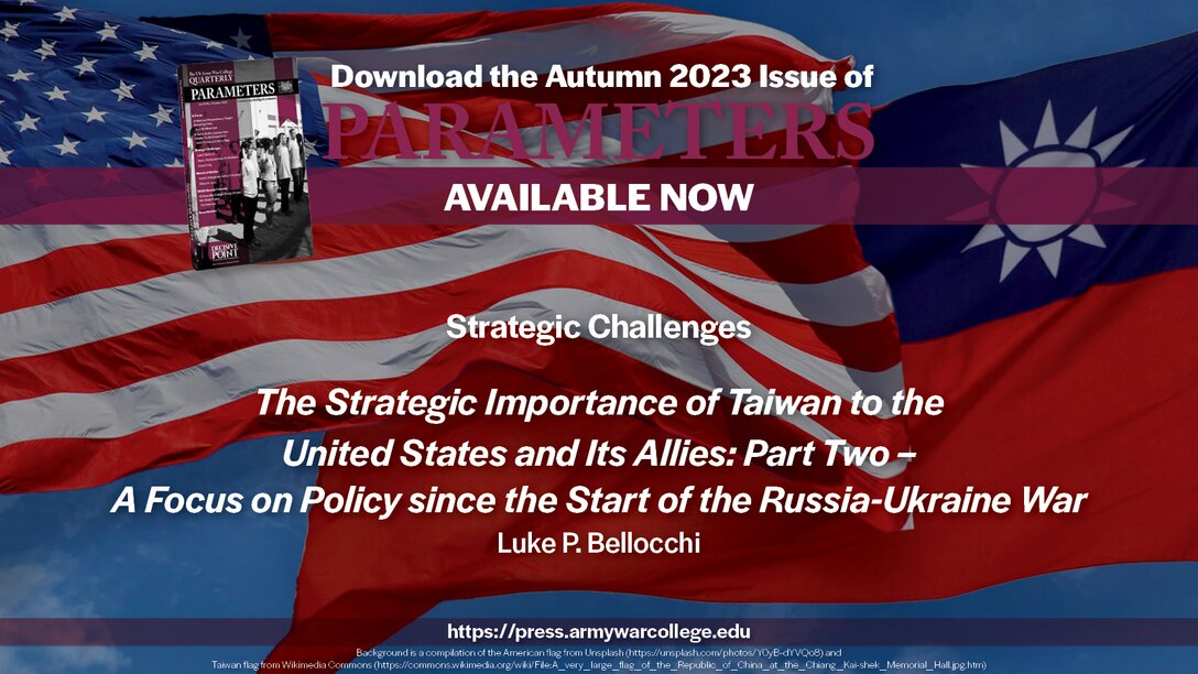 Parameters | Autumn 2023
Strategic Challenges
The Strategic Importance of Taiwan to the United States and Its Allies: Part Two – A Focus on Policy since the Start of the Russia-Ukraine War
Luke P. Bellocchi
https://press.armywarcollege.edu/parameters/vol53/iss3/11