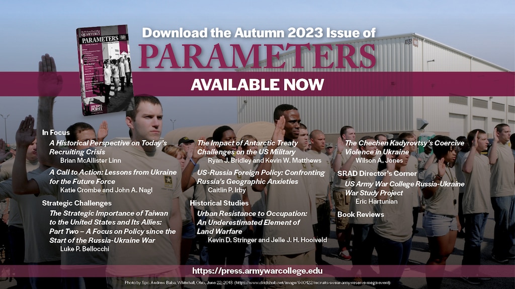 Parameters | Autumn 2023

From the Acting Editor in Chief
Conrad C. Crane
https://press.armywarcollege.edu/parameters/vol53/iss3/8

In Focus
A Historical Perspective on Today’s Recruiting Crisis
Brian McAllister Linn
https://press.armywarcollege.edu/parameters/vol53/iss3/9

Parameters | Autumn 2023
A Call to Action: Lessons from Ukraine for the Future Force
Katie Crombe and John A. Naglhttps://press.armywarcollege.edu/parameters/vol53/iss3/10


Strategic Challenges
The Strategic Importance of Taiwan to the United States and Its Allies: Part Two – A Focus on Policy since the Start of the Russia-Ukraine War
Luke P. Bellocchi
https://press.armywarcollege.edu/parameters/vol53/iss3/11


The Impact of Antarctic Treaty Challenges on the US Military
Ryan J. Bridley and Kevin W. Matthews
https://press.armywarcollege.edu/parameters/vol53/iss3/12

US-Russia Foreign Policy: Confronting Russia’s Geographic Anxieties
Caitlin P. Irby
https://press.armywarcollege.edu/parameters/vol53/iss3/11

Historical Studies
Urban Resistance to Occupation: An Underestimated Element of Land Warfare
Kevin D. Stringer and Jelle J. H. Hooiveld
https://press.armywarcollege.edu/parameters/vol53/iss3/14

The Chechen Kadyrovtsy’s Coercive Violence in Ukraine
Wilson A. Jones
https://press.armywarcollege.edu/parameters/vol53/iss3/11=5

SRAD Director’s Corner
US Army War College Russia-Ukraine War Study Project
Eric Hartunian
https://press.armywarcollege.edu/parameters/vol53/iss3/15

Autumn Book Reviews
USAWC Press
https://press.armywarcollege.edu/parameters/vol53/iss3/16