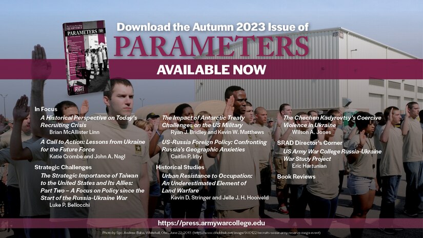Parameters | Autumn 2023

From the Acting Editor in Chief
Conrad C. Crane
https://press.armywarcollege.edu/parameters/vol53/iss3/8

In Focus
A Historical Perspective on Today’s Recruiting Crisis
Brian McAllister Linn
https://press.armywarcollege.edu/parameters/vol53/iss3/9

Parameters | Autumn 2023
A Call to Action: Lessons from Ukraine for the Future Force
Katie Crombe and John A. Naglhttps://press.armywarcollege.edu/parameters/vol53/iss3/10


Strategic Challenges
The Strategic Importance of Taiwan to the United States and Its Allies: Part Two – A Focus on Policy since the Start of the Russia-Ukraine War
Luke P. Bellocchi
https://press.armywarcollege.edu/parameters/vol53/iss3/11


The Impact of Antarctic Treaty Challenges on the US Military
Ryan J. Bridley and Kevin W. Matthews
https://press.armywarcollege.edu/parameters/vol53/iss3/12

US-Russia Foreign Policy: Confronting Russia’s Geographic Anxieties
Caitlin P. Irby
https://press.armywarcollege.edu/parameters/vol53/iss3/11

Historical Studies
Urban Resistance to Occupation: An Underestimated Element of Land Warfare
Kevin D. Stringer and Jelle J. H. Hooiveld
https://press.armywarcollege.edu/parameters/vol53/iss3/14

The Chechen Kadyrovtsy’s Coercive Violence in Ukraine
Wilson A. Jones
https://press.armywarcollege.edu/parameters/vol53/iss3/11=5

SRAD Director’s Corner
US Army War College Russia-Ukraine War Study Project
Eric Hartunian
https://press.armywarcollege.edu/parameters/vol53/iss3/15

Autumn Book Reviews
USAWC Press
https://press.armywarcollege.edu/parameters/vol53/iss3/16