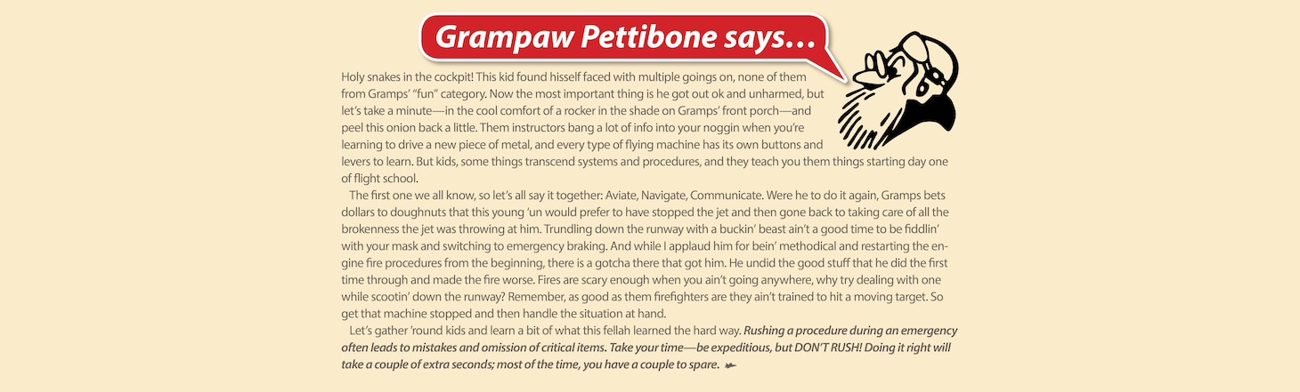 Holy snakes in the cockpit! This kid found hisself faced with multiple goings on, none of them from Gramps’ “fun” category. Now the most important thing is he got out ok and unharmed, but let’s take a minute—in the cool comfort of a rocker in the shade on Gramps’ front porch—and peel this onion back a little. Them instructors bang a lot of info into your noggin when

you’re learning to drive a new piece of metal, and every type of flying machine has its own buttons and levers to learn. But kids, some things transcend systems and procedures, and they teach you them things starting day one of flight school.

The first one we all know, so let’s all say it together: Aviate, Navigate, Communicate. Were he to do it again, Gramps bets dollars to doughnuts that this young ‘un would prefer to have stopped the jet and then gone back to taking care of all the brokenness the jet was throwing at him. Trundling down the runway with a buckin’ beast ain’t a good time to be fiddlin’ with your mask and switching to emergency braking. And while I applaud him for bein’ methodical and restarting the engine fire procedures from the beginning, there is a gotcha there that got him. He undid the good stuff that he did the first time through and made the fire worse. Fires are scary enough when you ain’t going anywhere, why try dealing with one while scootin’ down the runway? Remember, as good as them firefighters are they ain’t trained to hit a moving target. So get that machine stopped and then handle the situation at hand.

Let’s gather ’round kids and learn a bit of what this fellah learned the hard way. Rushing a procedure during an emergency often leads to mistakes and omission of critical items. Take your time—be expeditious, but DON’T RUSH! Doing it right will take a couple of extra seconds; most of the time, you have a couple to spare.