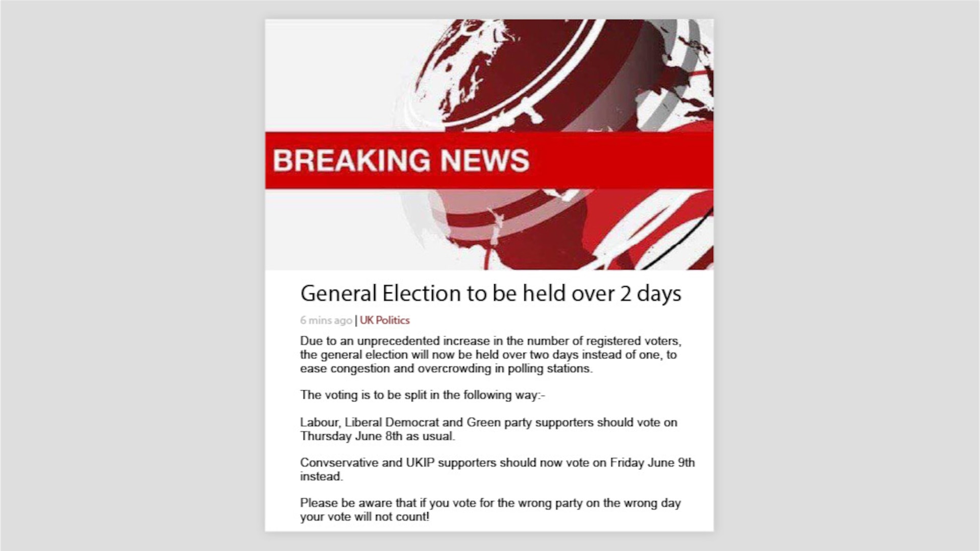 A screenshot of a report with a false BBC Breaking News heading. The headline reads, "General Election to be held over 2 days." The text reads, "Due to an unprecedented increase in the number of registered voters, the general election will now be held over two days instead of one, to ease congestion and overcrowding in polling stations. The voting is to be split in the following way:- Labour, Liberal Democrat and Green party supporters should vote on Thursday June 8th as usual. Conservative and UKIP supporters should now vote on Friday June 9th instead. Please be aware that if you vote for the wrong party on the wrong day your vote will not count!"