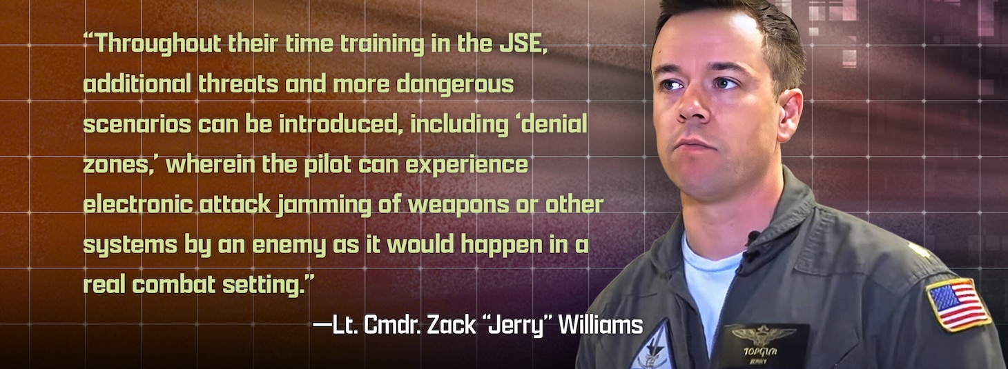 “Throughout their time training in the JSE, additional threats and more dangerous scenarios can be introduced, including ‘denial zones,’ wherein the pilot can experience electronic attack jamming of weapons or other systems by an enemy as it would happen in a real combat setting.”
—Lt. Cmdr. Zack “Jerry” Williams