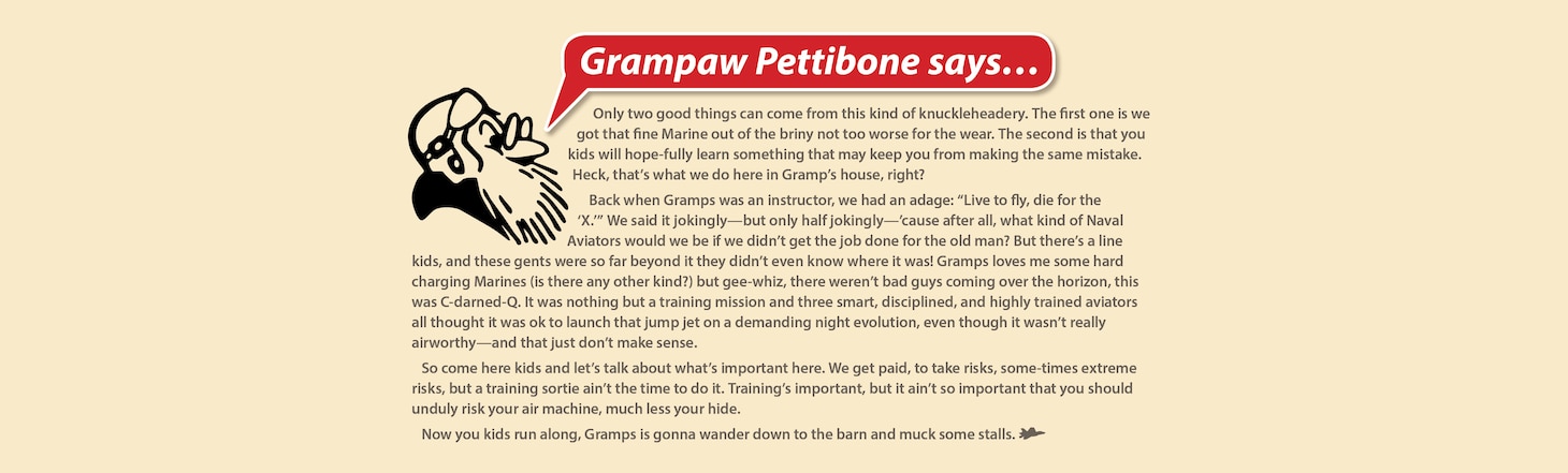 Grampaw Pettibone says…

Only two good things can come from this kind of knuckleheadery. The first one is we got that fine Marine out of the briny not too worse for the wear. The second is that you kids will hopefully learn something that may keep you from making the same mistake. Heck, that’s what we do here in Gramp’s house, right? 


Back when Gramps was an instructor, we had an adage: “Live to fly, die for the ‘X.’” We said it jokingly—but only half jokingly—’cause after all, what kind of Naval Aviators would we be if we didn’t get the job done for the old man? But there’s a line kids, and these gents were so far beyond it they didn’t even know where it was! Gramps loves me some hard charging Marines (is there any other kind?) but gee-whiz, there weren’t bad guys coming over the horizon, this was C-darned-Q. It was nothing but a training mission and three smart, disciplined, and highly trained aviators all thought it was ok to launch that jump jet on a demanding night evolution, even though it wasn’t really airworthy—and that just don’t make sense. 


So come here kids and let’s talk about what’s important here. We get paid, to take risks, sometimes extreme risks, but a training sortie ain’t the time to do it. Training’s important, but it ain’t so important that you should unduly risk your air machine, much less your hide.


Now you kids run along, Gramps is gonna wander down to the barn and muck some stalls.