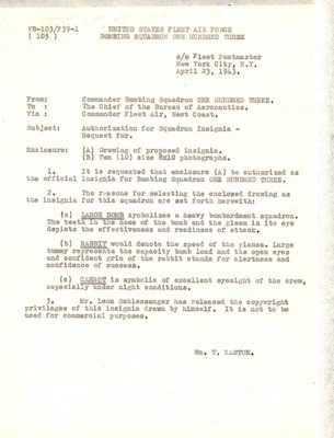 The one-page letter typed in black-colored font onto cream-colored paper by Lieutenant Commander William T. Easton to the Chief of the Bureau of Aeronautics, dated 23 April 1943, asks permission for the chief to approve VPB-103’s proposed insignia drawing, enclosed with the letter. Easton also writes about the symbolism behind the insignia’s three main elements: the large bomb to symbolize a heavy bombardment squadron; the rabbit to denote the speed of the “Liberator”; and the carrot to symbolize the excellent eyesight required of crewmen while flying, particularly at night. The insignia was drawn by Leon Schlessenger.