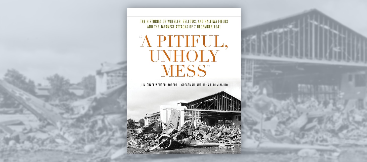 “A Pitiful, Unholy Mess:” 
The History of Wheeler, Bellows, and Haleiwia Fields, and the Japanese Attacks of 7 December 1941.
By J. Michael Wenger, Robert J. Cressman and John F. Di Virgilio. Naval Institute Press, Annapolis, Md. 2022. 336 pp. Ill.