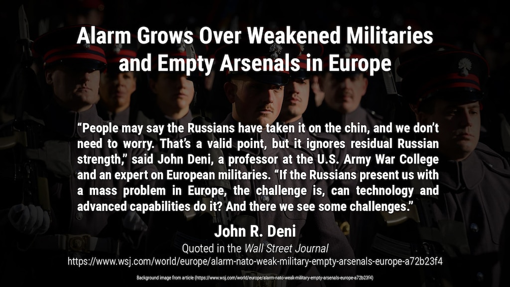 Budget cuts and an eroded weapons industry have hollowed out armed services; Russia’s invasion of Ukraine reveals risks

“People may say the Russians have taken it on the chin, and we don’t need to worry. That’s a valid point, but it ignores residual Russian strength,” said John Deni, a professor at the U.S. Army War College and an expert on European militaries. “If the Russians present us with a mass problem in Europe, the challenge is, can technology and advanced capabilities do it? And there we see some challenges.”

Article quote and background image from:
https://www.wsj.com/world/europe/alarm-nato-weak-military-empty-arsenals-europe-a72b23f4