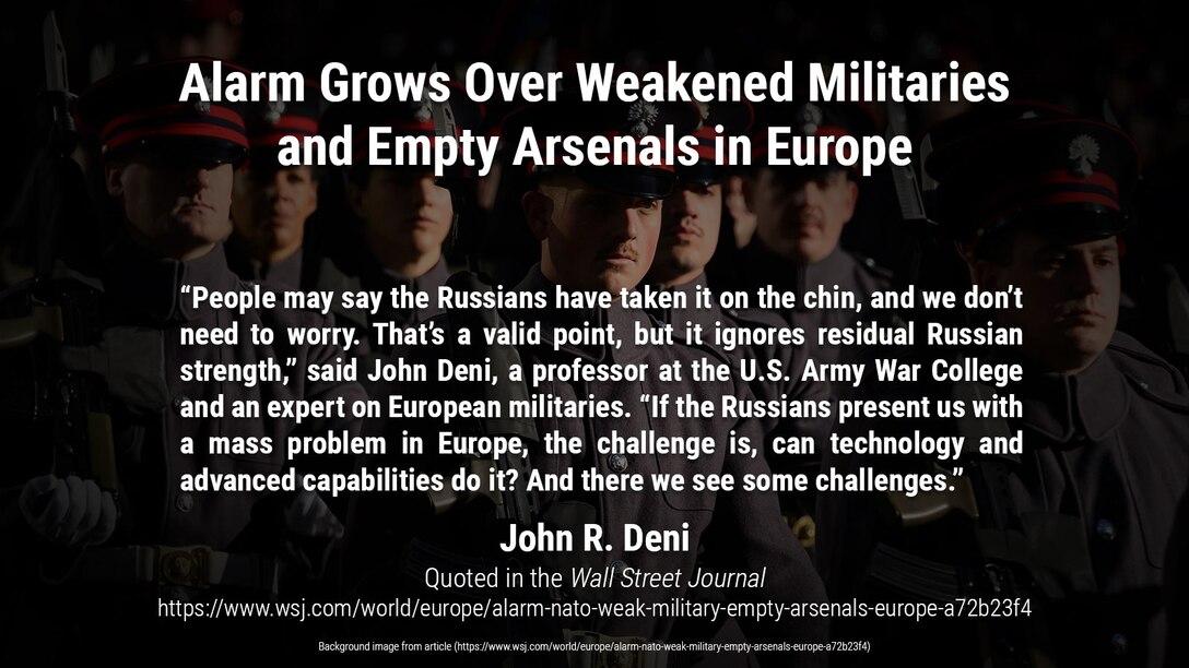 Budget cuts and an eroded weapons industry have hollowed out armed services; Russia’s invasion of Ukraine reveals risks

“People may say the Russians have taken it on the chin, and we don’t need to worry. That’s a valid point, but it ignores residual Russian strength,” said John Deni, a professor at the U.S. Army War College and an expert on European militaries. “If the Russians present us with a mass problem in Europe, the challenge is, can technology and advanced capabilities do it? And there we see some challenges.”

Article quote and background image from:
https://www.wsj.com/world/europe/alarm-nato-weak-military-empty-arsenals-europe-a72b23f4