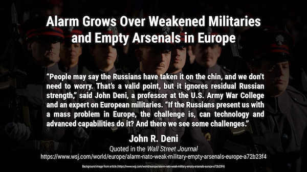 Budget cuts and an eroded weapons industry have hollowed out armed services; Russia’s invasion of Ukraine reveals risks

“People may say the Russians have taken it on the chin, and we don’t need to worry. That’s a valid point, but it ignores residual Russian strength,” said John Deni, a professor at the U.S. Army War College and an expert on European militaries. “If the Russians present us with a mass problem in Europe, the challenge is, can technology and advanced capabilities do it? And there we see some challenges.”

Article quote and background image from:
https://www.wsj.com/world/europe/alarm-nato-weak-military-empty-arsenals-europe-a72b23f4