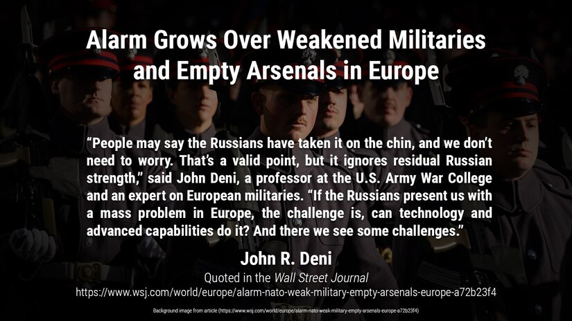 Budget cuts and an eroded weapons industry have hollowed out armed services; Russia’s invasion of Ukraine reveals risks

“People may say the Russians have taken it on the chin, and we don’t need to worry. That’s a valid point, but it ignores residual Russian strength,” said John Deni, a professor at the U.S. Army War College and an expert on European militaries. “If the Russians present us with a mass problem in Europe, the challenge is, can technology and advanced capabilities do it? And there we see some challenges.”

Article quote and background image from:
https://www.wsj.com/world/europe/alarm-nato-weak-military-empty-arsenals-europe-a72b23f4