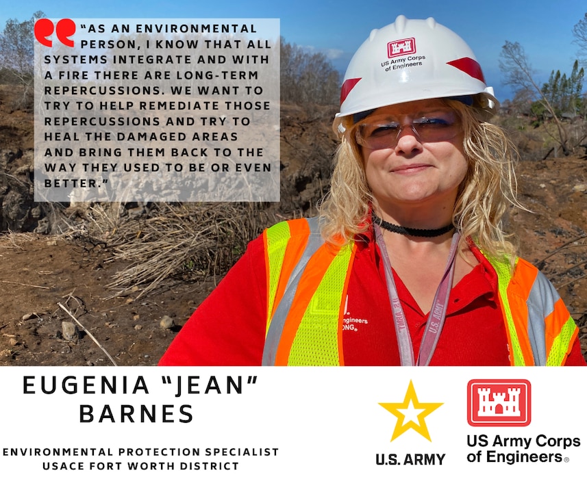 Eugenia “Jean” Barnes is an Environmental Protection Specialist for the U.S. Army Corps of Engineers Fort Worth District.

“As an environmental person, I know that all systems integrate and with a fire there are long-term repercussions. We want to try to help remediate those repercussions and try to heal the damaged areas and bring them back to the way they used to be or even better.”