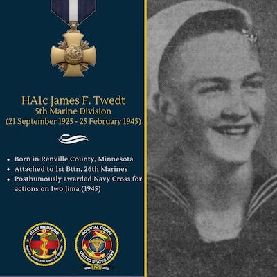 On February 19, 1945, while taking part in the amphibious assault on Iwo Jima, Hospital Apprentice First Class James Twedt was grievously wounded by an exploding shell. Flying shrapnel and the force of the blast amputated one of his feet and badly mangled the other. However, despite his desperate condition, and, although fully aware of his own peril and immediate need for medical attention, Twedt's first instinct was to perform his duties and aid other wounded. Dragging himself painfully to the wounded man next to him, he administered first aid. Although Twedt was rapidly losing blood, he continued to bandage this wounded man, calling for additional aid, and not until he had assured himself that another Corpsman was on the way and that he had done his duty to the best of his ability, did he give attention to his own wounds. Hospital Apprentice First Class Twedt died as a result of these wounds, but his outstanding devotion to duty in addition to his resolute courage was exemplary. Twedt was one of 14 hospital corpsmen awarded the Navy Cross for actions on Iwo Jima.
