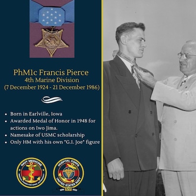 Pharmacist's Mate First Class Francis Pierce was attached to the Second Battalion, Twenty-Fourth Marines, FOURTH Marine Division during the Iwo Jima campaign.   While caught in heavy enemy fire which wounded a corpsman and two of the eight stretcher bearers who were carrying two wounded Marines to a forward aid station on  March 15, Pierce quickly took charge of the party, carried the newly wounded men to a sheltered position, and rendered first aid. After directing the evacuation of three of the casualties, he stood in the open to draw the enemy's fire and, with his weapon blasting, enabled the litter bearers to reach cover. Turning his attention to the other two casualties he was attempting to stop the profuse bleeding of one man when a Japanese fired from a cave less than 20 yards away and wounded his patient again. Risking his own life to save his patient, Pierce deliberately exposed himself to draw the attacker from the cave and destroyed him with the last of his ammunition Then lifting the wounded man to his back, he advanced unarmed through deadly rifle fire across 200 feet of open terrain. Despite exhaustion and in the face of warnings against such a suicidal mission, he again traversed the same fire-swept path to rescue the remaining Marine. On the following morning, he led a combat patrol to the sniper nest and, while aiding a stricken Marine, was seriously wounded. Refusing aid for himself, he directed treatment for the casualty, at the same time maintaining protective fire for his comrades. Completely fearless, completely devoted to the care of his patients, Pharmacist's Mate First Class Pierce inspired the entire battalion.  In 1948, Pierce was awarded the Medal of Honor for his actions on Iwo Jima.