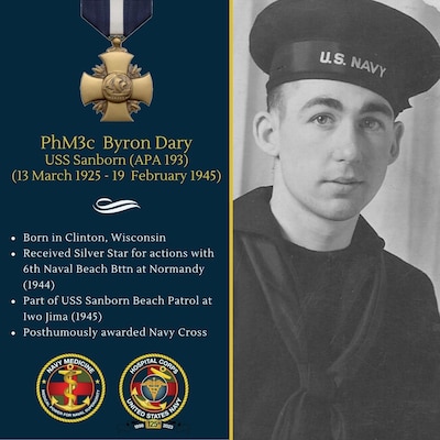 While assigned to the USS SANBORN (APA-193)  "Beach Party" during the amphibious landings on Iwo Jima, Pharmacist's Mate Third Class Dary exposed himself time after time to heavy enemy fire while salvaging medical supplies scattered along the beach and in the water. The enemy was well entrenched and kept the beach under constant machine gun as well as heavy artillery and mortar shelling. Dary's total disregard of his personal safety in performing services not normally expected under conditions facing the "Beach Party" resulted in the saving of much medical equipment and supplies. He continued to render valuable services leaving cover in the area then subjected to heavy bombardment by enemy mortar and artillery fire, to perform emergency treatment of wounded men. He rendered invaluable assistance in such numerous instances that a proper count could not be maintained of individual cases. He continued these individual acts of mercy until mortally wounded while attempting to give emergency treatment to a wounded comrade at arms who was lying in an exposed position. Dary was one of 14 hospital corpsmen to receive the Navy Cross for actions on Iwo Jima.
