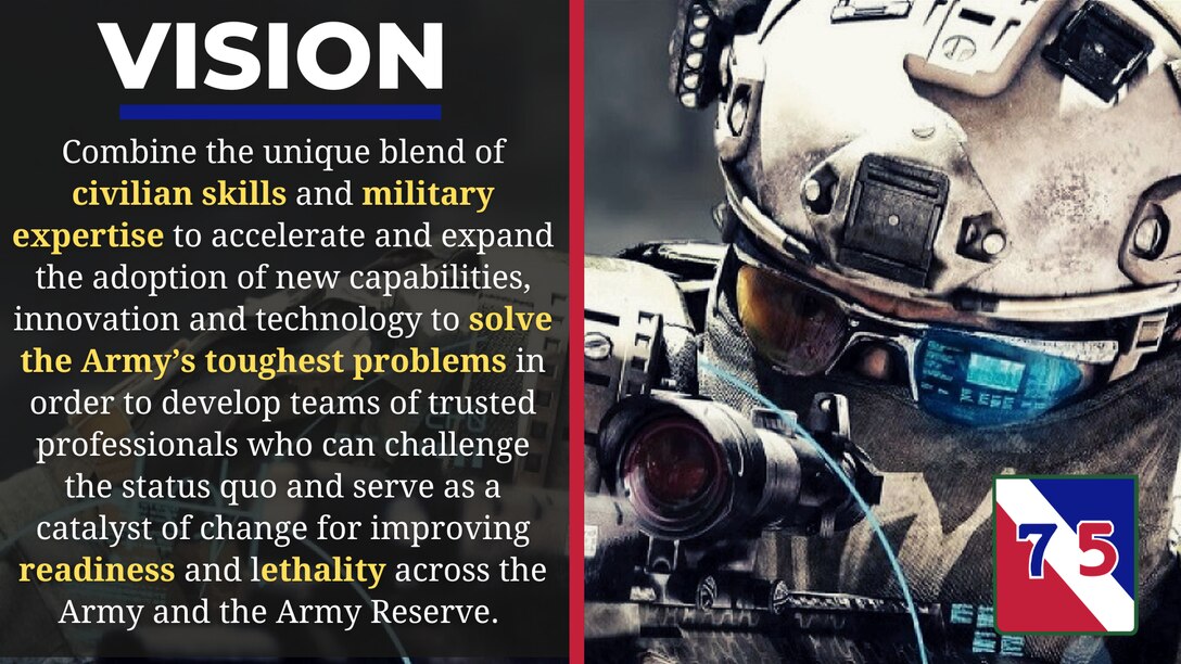 Combine the unique blend of civilian-acquired skills, certifications, abilities, with functional military expertise to accelerate and expand the adoption of new capabilities and technology in order to solve the Army's toughest problems. We will build a team of trusted specialized professionals who can challenge the status quo and serve as a catalyst of change for improving the readiness and lethality across the Army and the Army Reserve.