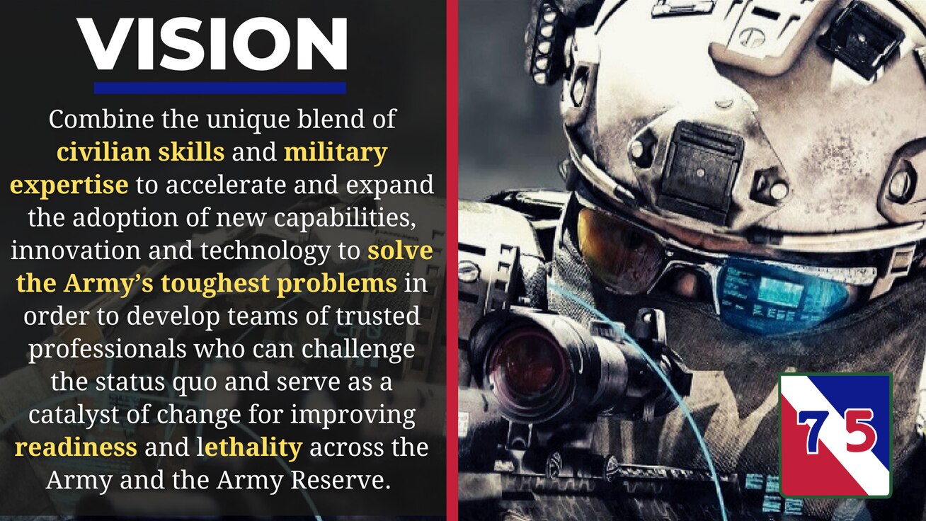 Combine the unique blend of civilian skills and military expertise to accelerate and expand the adoption of new capabilities, innovation and technology to solve the Army’s toughest problems in order to develop teams of trusted professionals who can challenge the status quo and serve as a catalyst of change for improving readiness and lethality across the Army and the Army Reserve