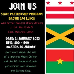 JOIN US for a State Partnership Program Brown Bag Lunch to learn more about the role of a Bilateral Affairs Officer and the D.C. National Guard's partnerships with Jamaica and Burkina Faso.
Speakers: Former Bilateral Affairs Officers, Lt. Col. Tibu Cheh and Capt. Matthew Larkin 
DATE: Saturday, 21 January 2023
TIME: 1200 - 1300
LOCATION: DC Armory (A-209 South/MP Battalion area)