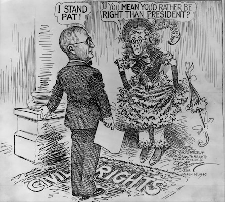 This political cartoon by Clifford Berryman of the Washington Star depicts “Miss Democracy” (whose visage caricatures that of President Truman) saying “You Mean You’d Rather be Right than President?” Truman, standing on a rug labeled “Civil Rights,” responds, “I Stand Pat!” Berryman inscribed the original cartoon: “To the President with Cordial and Hearty Good Wishes. C.K. Berryman Washington Star March 14, 1948.”
Image courtesy National Archives and Records Administration (Cartoon 60-336)