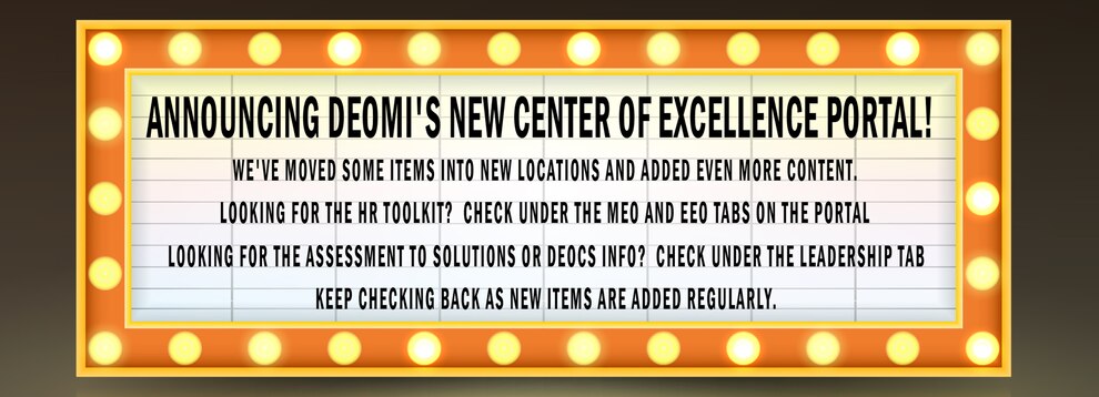 We've moved some items into new locations and added even more content.

Looking for the HR Toolkit? Check under the MEO and EEO tabs on the portal
Looking for the Assessment to Solutions or DEOCS info? Check under the Leadership tab

Keep checking back as new items are added regularly.