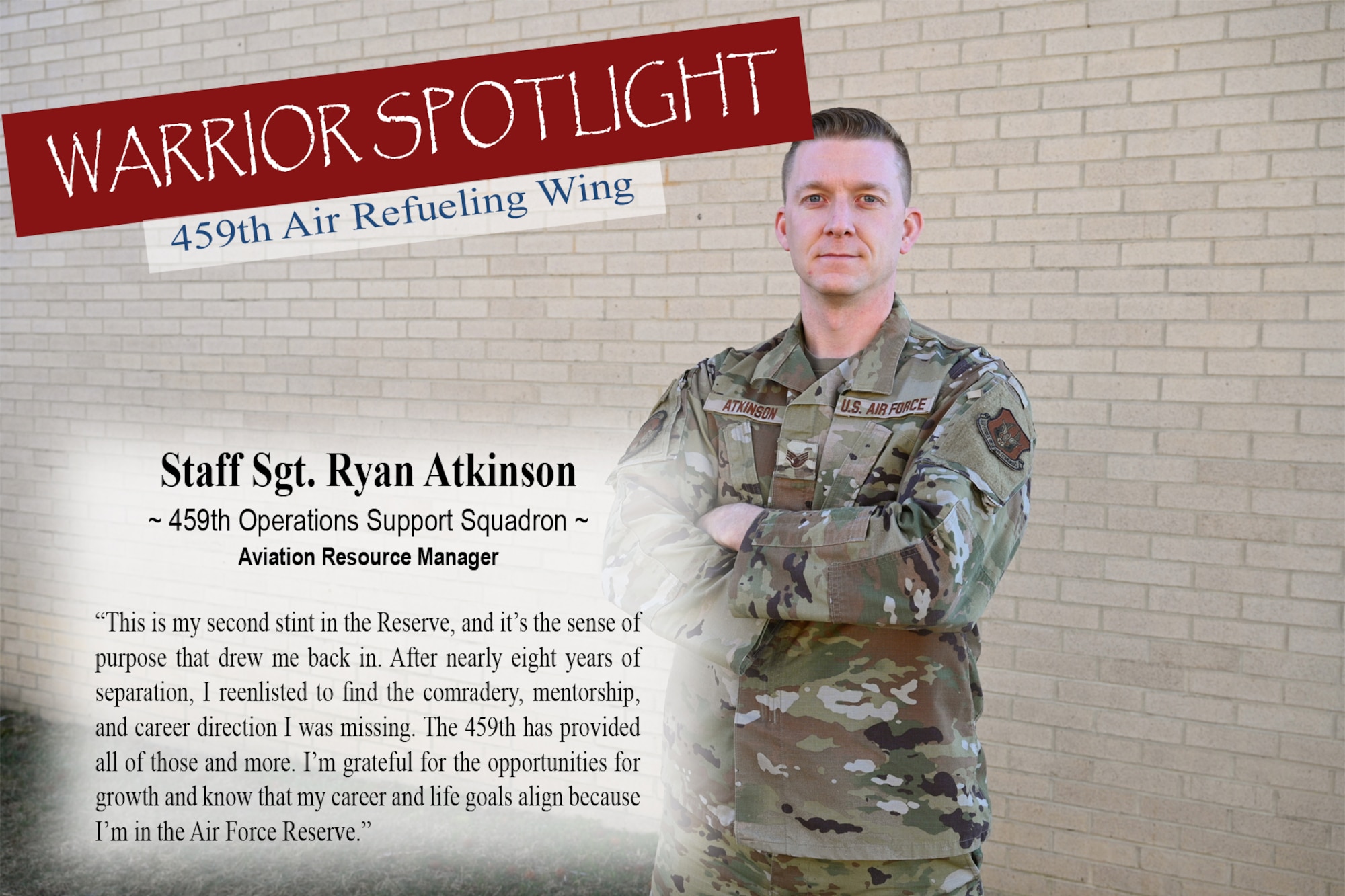 Staff Sgt. Ryan Atkinson, Aviation Resource Manager for the 459th Operations Squadron, is the Warrior of the Month for March 2023. Of his Reserve service, he says, "This is my second stint in the Reserve, and it's the sense of purpose that
drew me back in. After nearly eight years of separation, I reenlisted to find the comradery, mentorship and career direction I was missing. The 459th has provided all of those and more. I'm grateful for the opportunities for growth, and know my career and life goals align within, and because, I'm in the Air Force Reserve."