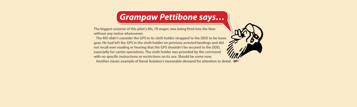 The biggest surprise of this pilot’s life, I’ll wager, was being fired into the blue without any notice whatsoever.

The RIO didn’t consider the GPS in its cloth holder strapped to the DDD to be loose gear. He had left the GPS in the cloth holder on previous arrested landings and did not recall ever reading or hearing that the GPS shouldn’t be secured to the DDD, especially for carrier operations. The cloth holder was provided by the command with no specific instructions or restrictions on its use. Should be some now.

Another classic example of Naval Aviation’s inexorable demand for attention to detail.