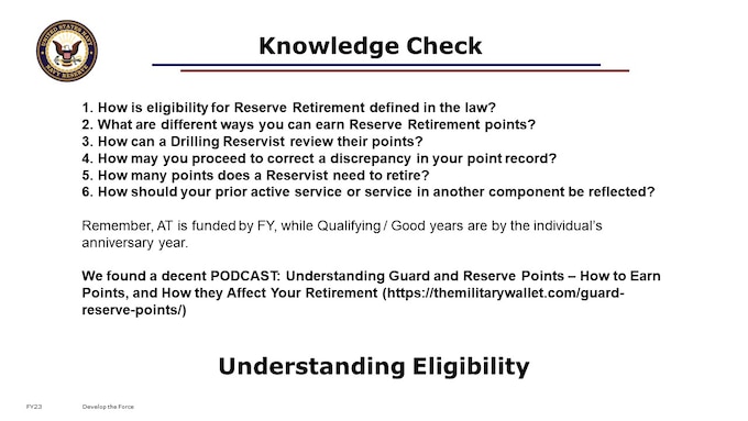 1. How is eligibility for Reserve Retirement defined in the law?
2. What are different ways you can earn Reserve Retirement points?
3. How can a Drilling Reservist review their points? 
4. How may you proceed to correct a discrepancy in your point record?
5. How many points does a Reservist need to retire?
6. How should your prior active service or service in another component be reflected?

[10-15 minutes; 8 content slides; 6 Knowledge Check questions.]

Need more information?  The 201 course is also good for early to mid-career Navy Reservists.
201 - Designed for early to mid-career members of the Navy Reserve who have been earning retirement points, are past their initial Military Service Obligation or first enlisted contract, and have 1-15 Qualifying Years toward Non-Regular Retirement eligibility, to help them make informed career decisions resulting in improved retention.
Looking for even more information?  Check out “Navy Reserve Retirements” 301, 401, and Masters:
301 - Designed for mid- to late-career members of the Navy Reserve who are approaching their Notice of Eligibility and Survivor Benefits election milestone, with 15+ Qualifying Years toward Non-Regular Retirement eligibility, to support effective career timing and personal financial decision-making concerning retirement and benefits. (Formerly RTO’s Reserve Retirement Counseling Session.)
401 – Like a Capstone course, Designed for late-career members of the Navy Reserve with 19+ Qualifying Years toward Non-Regular Retirement eligibility, who are ready to transfer to the Retired Reserve or retire directly “With Pay”, and may have additional complexity in their transition timing and paperwork, in order to support timely and effective request or application submission for retirement through MyNavyHR and ensure they have accurate benefits information for their retirement transition.  (Recommend further attendance of a Facilitated Live Event, such as MyNavyHR’s RTO program’s Retirement Awar
