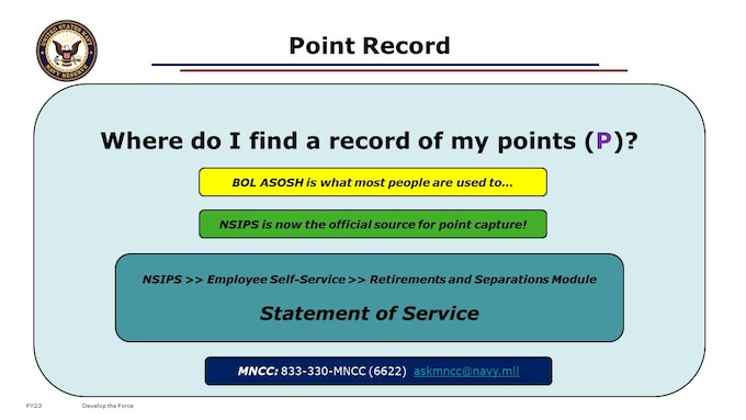 As your years of service close out along the path toward retirement, you should be keeping an eye on your point record. Your annual record of accrued Retirement Points, also known as your Unofficial Statement of Service, is available to you with a CAC login to the Navy Standard Integrated Personnel System (NSIPS) via Employee Self-Service in the Retirements and Separations module. This is the source platform for what you may know as the Annual Statement of Service History (ASOSH), found on BUPERS Online (BOL). If you do not have a CAC, you may request a copy by contacting the My Navy Career Center (MNCC).

STATEMENT OF SERVICE = NSIPS ESS RnS module (2019 update)
NSIPS will reflect updates within 24 hours after a change has been completed. ARPR/ASOSH on BOL receives an update from NSIPS on Saturday morning and may not reflected until Monday morning.
ARPR – (Annual Retirement Point Record) – This is the detailed view showing Reserve Retirement Points earned by a member, by day and category, within one anniversary year
ASOSH – (Annual Statement of Service History)– The summary report of retirement points earned in one full year of reserve service, by anniversary date.
NSIPS will reflect updates within 24 hours after a change has been completed. ARPR/ASOSH on BOL receives an update from NSIPS on Saturday morning and may not reflected until Monday morning.Here are a few terms you will need to be familiar with as you decipher your point record:Total Years of Qualifying Service (TYQS) - Number of years completed with the minimum number of points to qualify as a satisfactory year toward retirement.Pay Entry Base Date (PEBD) - Date that denotes how much of your service is creditable towards longevity for pay purposes. It can be found in field four of your last active duty Leave and Earnings Statement (LES). 
Length of Service (LOS) - Total number of years, months and days a member has been under contract. LOS is used to calculate PEBD and is also the measure of 