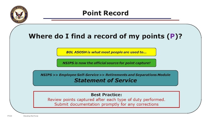 As your years of service close out along the path toward retirement, you should be keeping an eye on your point record. 
Your annual record of accrued Retirement Points, also known as your Unofficial Statement of Service, is available to you with a CAC login to the Navy Standard Integrated Personnel System (NSIPS) via Employee Self-Service in the Retirements and Separations module. This is the source platform for what you may know as the Annual Statement of Service History (ASOSH), found on BUPERS Online (BOL). If you do not have a CAC, you may request a copy by contacting the My Navy Career Center (MNCC).

Points come from both Inactive and Active sources. You can accrue up to 2 inactive points per day or 1 active point per day. 
Valid points accrue together regardless of source to a total within each Anniversary Year. Over your entire career, points continue to accrue toward your Career Total Points. At the end of your career, if you’ve earned eligibility for non-regular retirement per Title 10 US Code, it’ll be your Career Total Points that goes into the computation for Retired Pay. Remember, you need at least 50 retirement points within each Anniversary Year to have that year qualify as 1 of the 20 toward retirement eligibility.

BEST PRACTICE: Regularly review your point record to assure accuracy, and advocate early for corrections if needed. Do not wait until you are retiring with pay to get missing points added. Ideally, unit COs would conduct a point record review with their unit members during every annual Unit in the Spotlight. NRCs would be knowledgeable and effective in making corrections at that Echelon 5 level, not putting the burden of point record corrections entirely on PERS-912 for the entire Force.