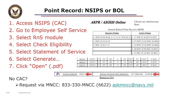 In our 101 course video, we talked about how to check your Statement of Service in NSIPS. Here’s a refresher of those steps from NSIPS. Go the the RnS module, to Generate your Statement of Service. 
Contact MNCC; to request yours, if you don’t have a CAC. Like we mentioned in the 101 level Points course, NSIPS and BOL both have a way to view your point capture. But as of early FY23, BOL is still easier for you as the individual Sailor to use to review recent duty and point capture accuracy. On the right of this slide are some images from parts of a point record as viewable in BOL’s ARPR/ASOSH. You can also view completed years by using the option on the top left of BOL’s ARPR/ASOSH module, to “Choose an Anniversary Year”, dropping down the menu to select which full Anniversary Year you’d like to review. This will load a .pdf that you can download, view, review, and save. When the ARPR/ASOSH module launches, you should see at the top of the screen a table that has inactive points on the left, and active points on the right. 
I recommend you check following every drill weekend or IDT/ATP/RMP/non paid to see that the dates and drill periods performed do reflect individually. For example, full performance of a 10-11 December 2022 drill weekend should show as DEC 10 10 11 11, reflecting 4 total inactive drill points, in the inactive points column on the left.  In the active points column on the right, successful point capture from a properly mustered ADT 12 to 23 December 2022 shows as 12 DEC 22 23 DEC 22 0012, where the “0012” reflects the total points posted for those 12 days on active orders. At least once every anniversary year, you should conduct a detailed review of the active and inactive points columns, validating that they appear to capture all your duties performed within that timeframe accurately. The example on the slide shows a few rows around the 2011-2014 timeframe, including drills, correspondence course, and membership inactive points; plus active duty