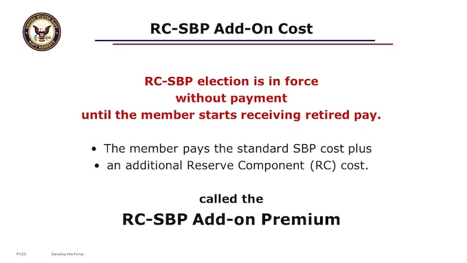 What is this RC-SBP Add-on, you ask?

As a Reservist, you will pay the standard SBP cost like your active duty shipmates, plus an additional Reserve Component (RC) cost.
This is because your RC-SBP election is in force without payment until the member starts receiving retired pay. 

The RC-SBP Add-on Premium is a small upcharge that you pay out of your retired pay, for the coverage that you already had under the RC-SBP before you were drawing any retired pay from which to collect premiums.