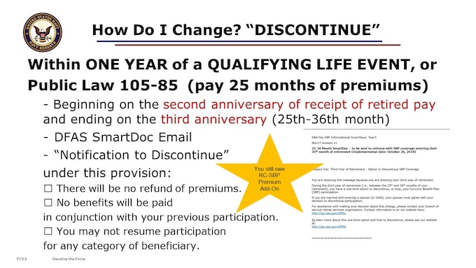 Reminder, you can make a change to your Survivor Benefits within one year of a Qualifying Life Event, by submitting the DD 2656-6 Election Change Certificate with your substantiating legal documentation. But, let’s assume you do not have a QLE, and you do NOT decline the RC-SBP. Let’s assume you do elect the Immediate or Deferred option, or default to having coverage under the RC-SBP. What other options do you have to change your coverage? You may change your elections in the future, but you will still have to pay the annuity premium for the coverage  (minimum 2 years,1 month.) This is called Discontinuing participation in the plan. Public Law 105-85 provides a one-time option for you to discontinue participation in the SBP, between the 2nd and 3rd anniversary of retired pay. You will have a one-year period to discontinue participation in the RC-SBP beginning on the second anniversary of receipt of retired pay (Age 62) and ending on the third anniversary (Age 63). Once participation discontinues under this provisions, the following applies: there will be no refund of premiums; no benefits will be paid in conjunction with your previous participation; and you may not resume participation for any category of beneficiary.

Also, Eligible Retirees can Withdraw from SBP Due to Qualifying VA Disability
A retiree may withdraw from SBP participation if:
1. The retiree has a service-connected disability rated by the VA as totally disabling for 10 or more continuous years; or
2. The retiree has had a total disability rating from the VA for at least 5 continuous years immediately following the last date of active duty.

https://actuary.defense.gov/Survivor-Benefit-Plans/
https://www.dfas.mil/retiredmilitary/provide/rcsbp/benefitcost/
https://www.arpc.afrc.af.mil/Portals/4/Documents/RC-SBP%20Information%20package.pdf?ver=2019-09-04-165016-847