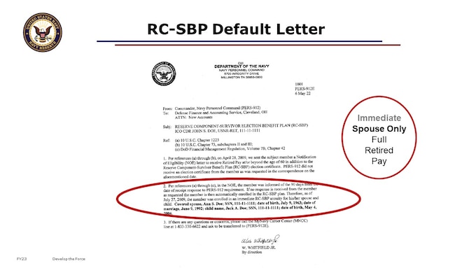 I’m going to reiterate the importance of the 90 day timeline from the date on your NOE, in case you missed it before.
Failure to complete RC-SBP within 90 day window means that by law, you will end up with automatic Option C coverage based on your full retired pay for your eligible dependents effective on the date of the NOE.
For Married Members: (Option C) Spouse/Child(s) coverage will be imposed.
For Single members: (Option C) w/Child(s) will be imposed until child(s) reach age 22.
For Single members: (Option A) no coverage will be imposed until age 60.

This is considered the Automatic or Default coverage. Again: Effective 1 Jan 2001, if an election is not received within the 90-day time frame, a member’s spouse will be automatically covered under an immediate annuity (Option C) based on the full amount of retirement pay, and be in Auto/Default spouse coverage.  

What you see on the slide is the Auto/Default that PERS-912 must send out to you later in life when you apply for retired pay, and submit to DFAS with your retired pay package, if you did default your RC-SBP elections. A real challenge is KNOWING that you defaulted. Currently, no system displays the elections or default under RC-SBP, until the member starts drawing retired pay. Researching this is a manual systems effort. But, this does NOT get sent out until the member has applied for retired pay! Again, you can’t see this default coverage status in any HR or personnel system today. There is no document in your OMPF other than your NOE for this. Defaulting will create additional administrative time it takes PERS to process your retired pay application later in life, as PERS staff must research your election or default and document this to you and DFAS. 