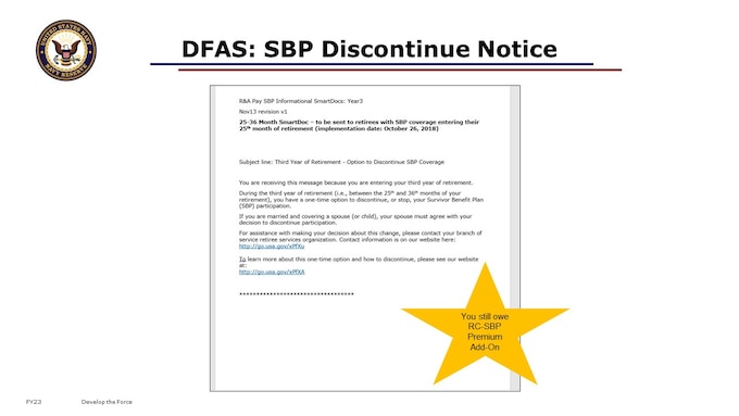 Reminder, if you defaulted, once you are drawing retired pay, you may change your elections by discontinuing coverage. But you will still have to pay the annuity premium for the coverage  for a minimum of 2 years,1 month, or 25 months. You will be notified by DFAS via SmartDoc communication of this limited time window to discontinue participation. On the slide is a sample of the communication that currently comes from DFAS for this discontinue option, to those drawing retired pay. I’m repeating the details here in case you missed it before or need to hear it again. The implications of discontinuing are critical, and different from a Qualifying Life Event. You will have a one-year period to discontinue participation in the RC-SBP beginning on the second anniversary of receipt of retired pay, and ending on the third anniversary. Should you choose to discontinue participation in the Survivor Benefit Plan, there will be no refund of premiums; no benefits will be paid in conjunction with your previous participation; and you may not resume participation for any category of beneficiary.